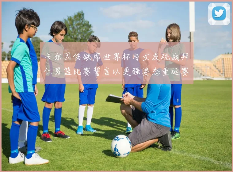 卡尔因伤缺席世界杯与女友观战拜仁男篮比赛誓言以更强姿态重返赛场