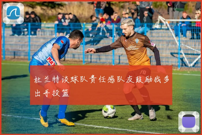 杜兰特谈球队责任感队友鼓励我多出手投篮