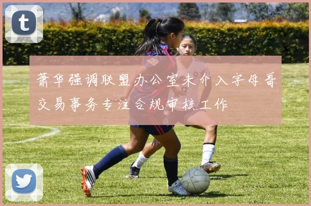萧华强调联盟办公室未介入字母哥交易事务专注合规审核工作