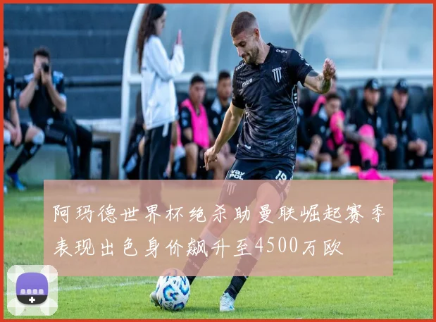 阿玛德世界杯绝杀助曼联崛起赛季表现出色身价飙升至4500万欧