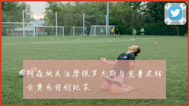 阿森纳关注摩根罗杰斯与克鲁皮转会费或将创纪录