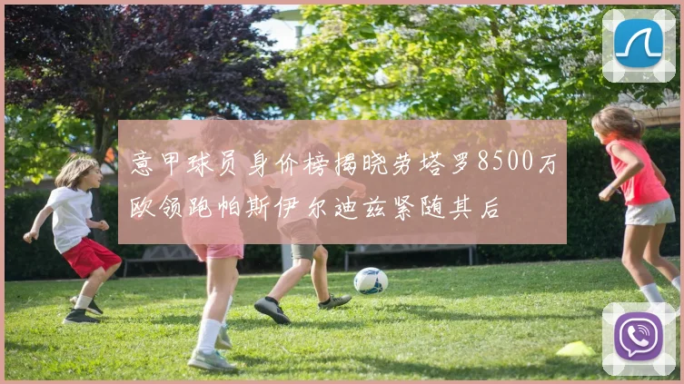 意甲球员身价榜揭晓劳塔罗8500万欧领跑帕斯伊尔迪兹紧随其后