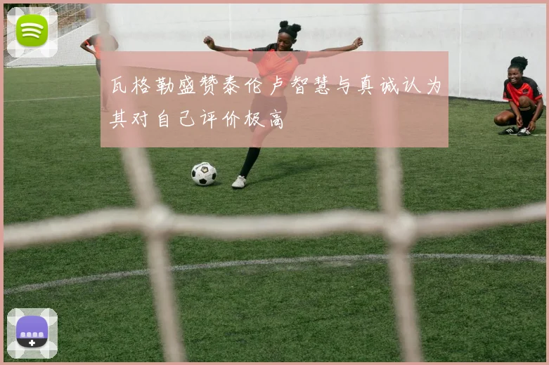 瓦格勒盛赞泰伦卢智慧与真诚认为其对自己评价极高