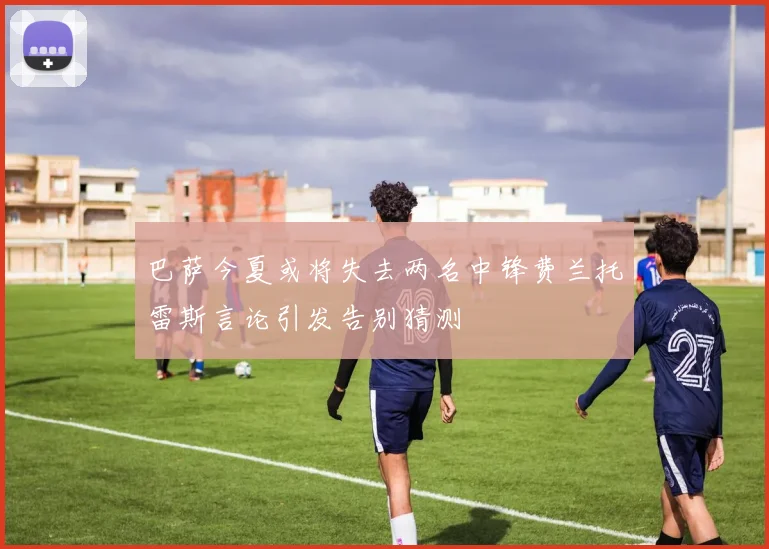 巴萨今夏或将失去两名中锋费兰托雷斯言论引发告别猜测