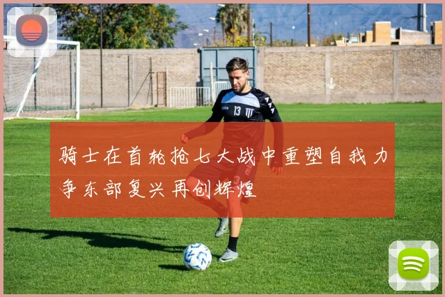 骑士在首轮抢七大战中重塑自我力争东部复兴再创辉煌