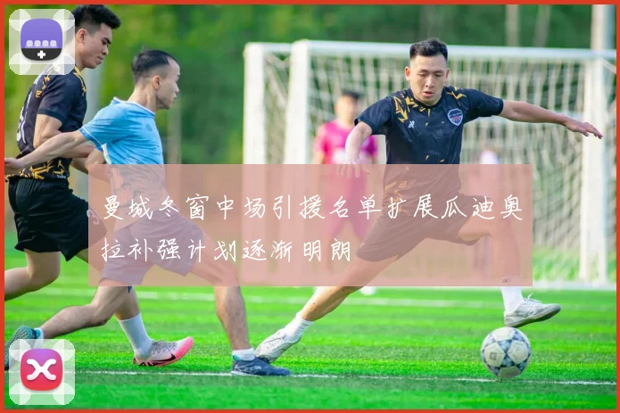 曼城冬窗中场引援名单扩展瓜迪奥拉补强计划逐渐明朗