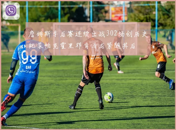 詹姆斯季后赛连续出战302场创历史纪录帕克霍里邓肯马龙紧随其后