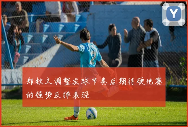 郑钦文调整发球节奏后期待硬地赛的强势反弹表现