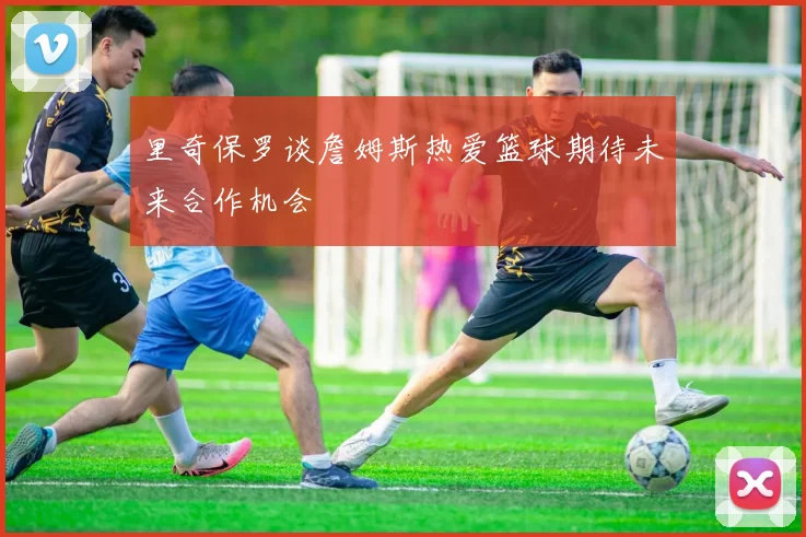 里奇保罗谈詹姆斯热爱篮球期待未来合作机会
