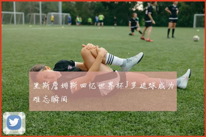 里斯詹姆斯回忆世界杯J罗进球成为难忘瞬间