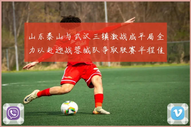 山东泰山与武汉三镇激战成平局全力以赴迎战蓉城队争取联赛半程佳绩