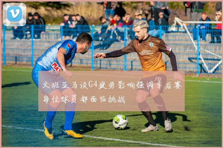 文班亚马谈G4疲劳影响强调季后赛每位球员都面临挑战