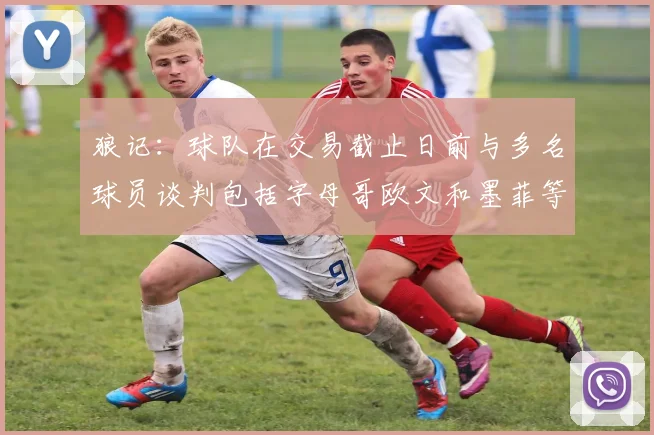 狼记：球队在交易截止日前与多名球员谈判包括字母哥欧文和墨菲等人