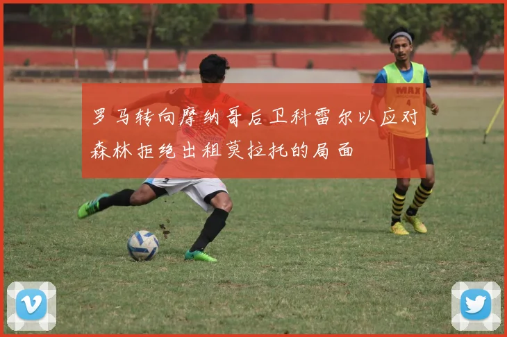 罗马转向摩纳哥后卫科雷尔以应对森林拒绝出租莫拉托的局面