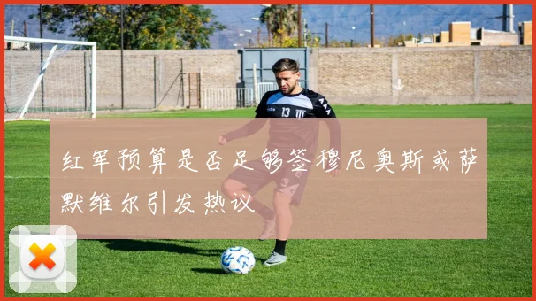 红军预算是否足够签穆尼奥斯或萨默维尔引发热议