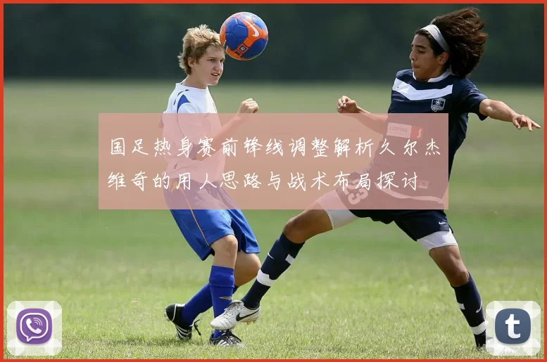 国足热身赛前锋线调整解析久尔杰维奇的用人思路与战术布局探讨