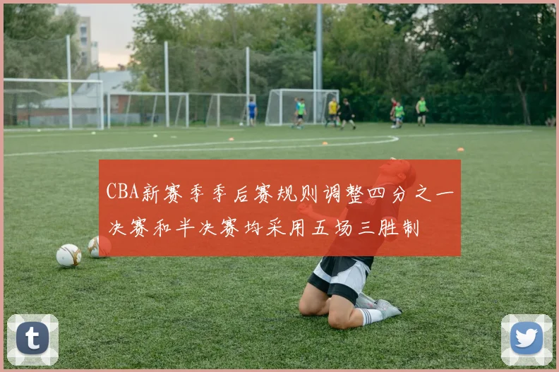 CBA新赛季季后赛规则调整四分之一决赛和半决赛均采用五场三胜制