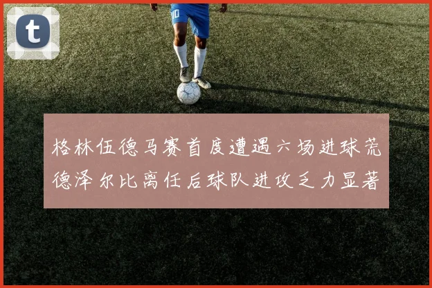 格林伍德马赛首度遭遇六场进球荒德泽尔比离任后球队进攻乏力显著