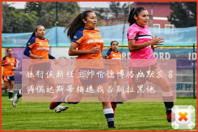 独行侠新任主帅伦德博格幽默发言调侃达斯蒂梅选我否则拉黑他