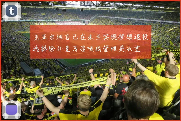 克亚尔坦言已在米兰实现梦想退役选择除非皇马召唤我管理更衣室