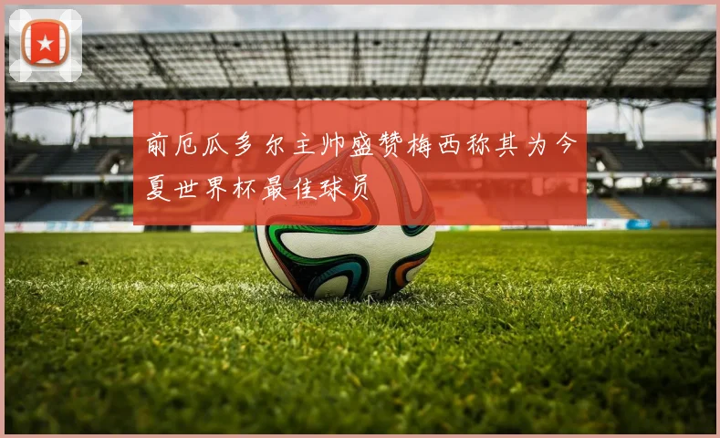 前厄瓜多尔主帅盛赞梅西称其为今夏世界杯最佳球员